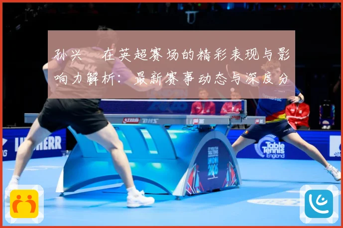 孙兴慜在英超赛场的精彩表现与影响力解析：最新赛事动态与深度分析
