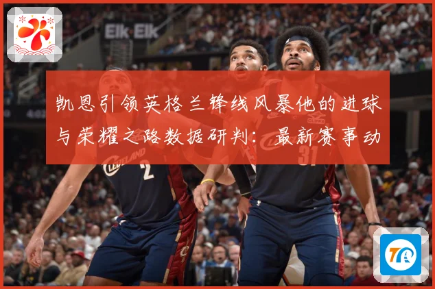 凯恩引领英格兰锋线风暴他的进球与荣耀之路数据研判：最新赛事动态与深度分析