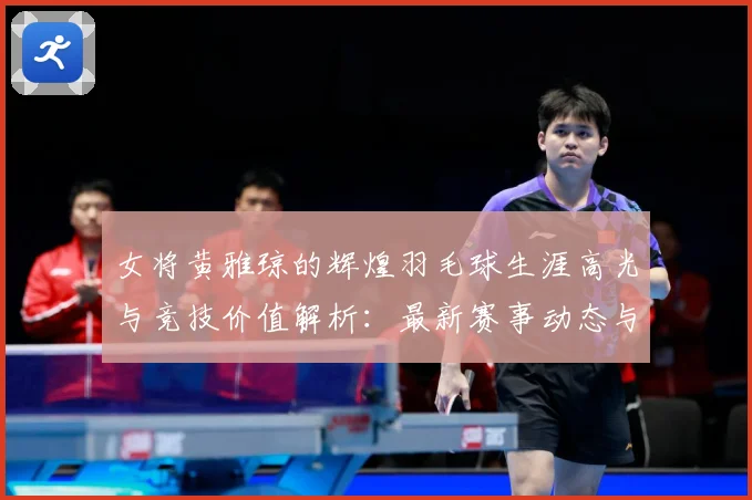 女将黄雅琼的辉煌羽毛球生涯高光与竞技价值解析：最新赛事动态与深度分析