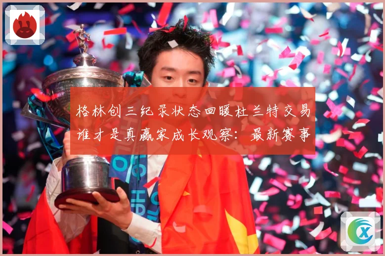 格林创三纪录状态回暖杜兰特交易谁才是真赢家成长观察：最新赛事动态与深度分析
