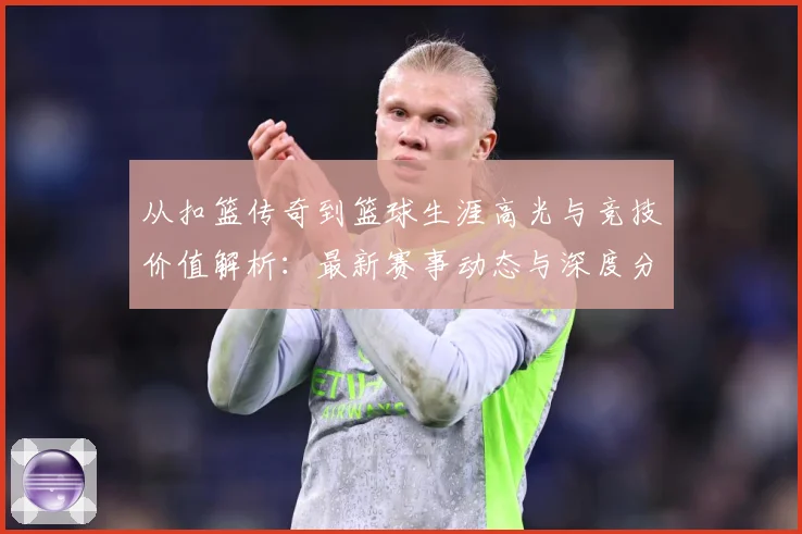 从扣篮传奇到篮球生涯高光与竞技价值解析：最新赛事动态与深度分析