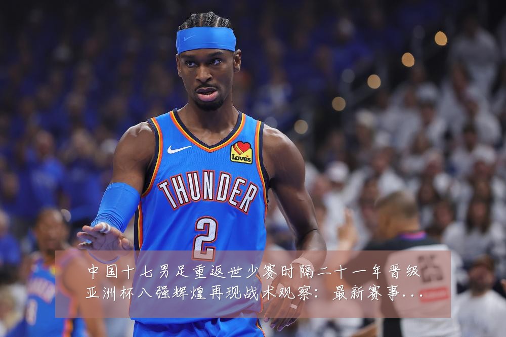 中国十七男足重返世少赛时隔二十一年晋级亚洲杯八强辉煌再现战术观察：最新赛事动态与深度分析