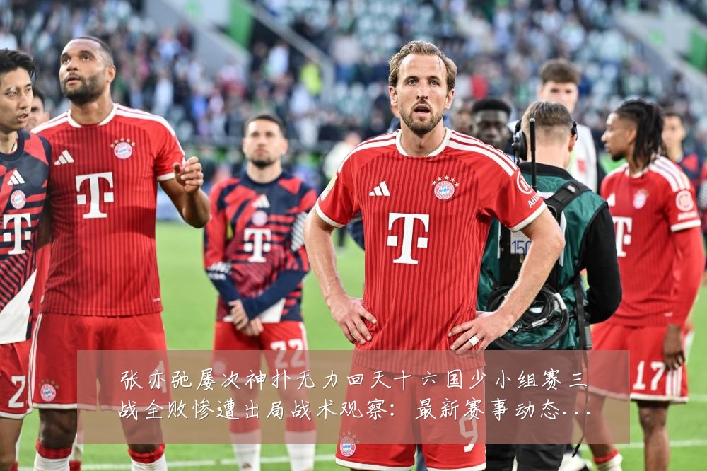 张亦弛屡次神扑无力回天十六国少小组赛三战全败惨遭出局战术观察:最新赛事动态与深度分析